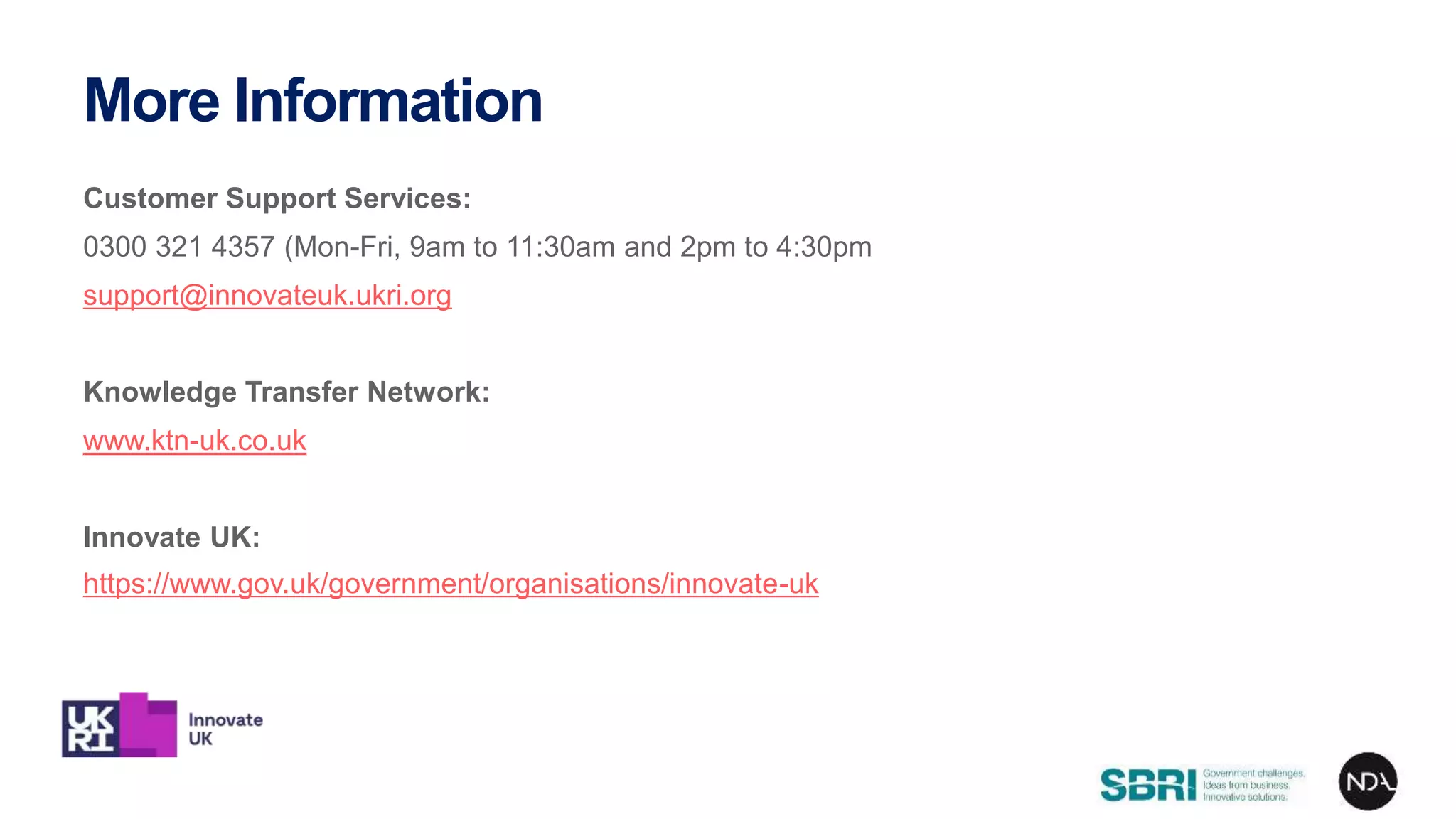 Customer Support Services:
0300 321 4357 (Mon-Fri, 9am to 11:30am and 2pm to 4:30pm
support@innovateuk.ukri.org
Knowledge Transfer Network:
www.ktn-uk.co.uk
Innovate UK:
https://www.gov.uk/government/organisations/innovate-uk
More Information
 