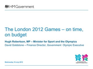 The London 2012 Games – on time,
on budget
Hugh Robertson, MP – Minister for Sport and the Olympics
David Goldstone – Finance Director, Government Olympic Executive




Wednesday 18 July 2012
 
