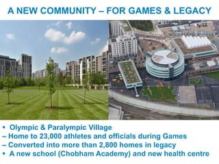 A NEW COMMUNITY – FOR GAMES & LEGACY




  Olympic & Paralympic Village
 – Home to 23,000 athletes and officials during Games
 – Converted into more than 2,800 homes in legacy
  A new school (Chobham Academy) and new health centre
UNCLASSIFIED
 