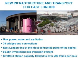 NEW INFRASTRUCTURE AND TRANSPORT
                 FOR EAST LONDON




  New power, water and sanitation
  30 bridges and connections
  East London one of the most connected parts of the capital
  £6.5bn investment into transport system
UNCLASSIFIED
  Stratford station capacity trebled to over 200 trains per hour
 