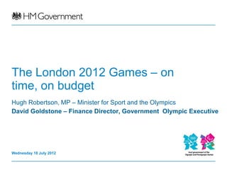 The London 2012 Games – on
time, on budget
Hugh Robertson, MP – Minister for Sport and the Olympics
David Goldstone – Finance Director, Government Olympic Executive




Wednesday 18 July 2012
 