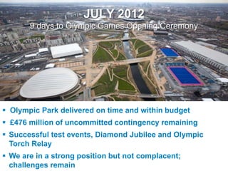 JULY 2012
               9 days to Olympic Games Opening Ceremony




  Olympic Park delivered on time and within budget
  £476 million of uncommitted contingency remaining
  Successful test events, Diamond Jubilee and Olympic
   Torch Relay
  We are in a strong position but not complacent;
UNCLASSIFIED
   challenges remain
 