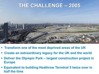 THE CHALLENGE – 2005




  Transform one of the most deprived areas of the UK
  Create an extraordinary legacy for the UK and the world
  Deliver the Olympic Park – largest construction project in
   Europe
  Equivalent to building Heathrow Terminal 5 twice over in
UNCLASSIFIED
   half the time
 