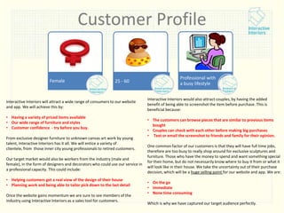 Customer Profile

Female

25 - 60

Interactive Interiors will attract a wide range of consumers to our website
and app. We will achieve this by:
• Having a variety of priced items available
• Our wide range of furniture and styles
• Customer confidence - try before you buy.
From exclusive designer furniture to unknown canvas art work by young
talent, Interactive Interiors has it all. We will entice a variety of
clientele, from those inner city young professionals to retired customers.
Our target market would also be workers from the industry (male and
female), in the form of designers and decorators who could use our service in
a professional capacity. This could include:
• Helping customers get a real view of the design of their house
• Planning work and being able to tailor pick down to the last detail
Once the website gains momentum we are sure to see members of the
industry using Interactive Interiors as a sales tool for customers.

Professional with
a busy lifestyle
Interactive Interiors would also attract couples, by having the added
benefit of being able to screenshot the item before purchase. This is
beneficial because:
• The customers can browse pieces that are similar to previous items
bought
• Couples can check with each other before making big purchases
• Text or email the screenshot to friends and family for their opinion.

One common factor of our customers is that they will have full time jobs,
therefore are too busy to really shop around for exclusive sculptures and
furniture. Those who have the money to spend and want something special
for their home, but do not necessarily know where to buy it from or what it
will look like in their house. We take the uncertainty out of their purchase
decision, which will be a huge selling point for our website and app. We are:
• On the go
• Immediate
• None time consuming
Which is why we have captured our target audience perfectly.

 