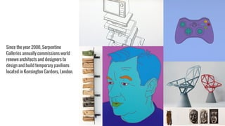 Since the year 2000, Serpentine
Galleries annually commissions world
renown architects and designers to
design and build temporary pavilions
located in Kensington Gardens, London.
 