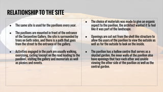 RELATIONSHIP TO THE SITE
● The same site is used for the pavilions every year.
● The pavilions are mounted in front of the entrance
of the Serpentine Gallery, the site is surrounded by
trees on both sides, and there is a path that goes
from the street to the entrance of the gallery.
● Activities engaged in the park are usually walking,
exercising, cycling (except on the road leading to the
pavilion), visiting the gallery and memorials as well
as picnics and events.
● The choice of materials was made to give an organic
aspect to the pavilion, the architect wanted it to feel
like it was part of the landscape.
● Openings are cut out from the shell like structure to
allow the users of the pavilion to view the outside as
well as for the outside to look on the inside.
● The pavilion has a hollow centre that serves as a
skyclad garden, the inner walls of the pavilion also
have openings that face each other and enable
viewing the other side of the pavilion as well as the
central garden.
 