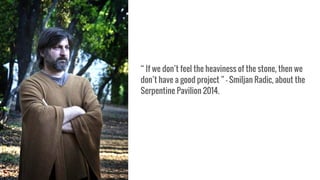 “ If we don’t feel the heaviness of the stone, then we
don’t have a good project ” - Smiljan Radic, about the
Serpentine Pavilion 2014.
 