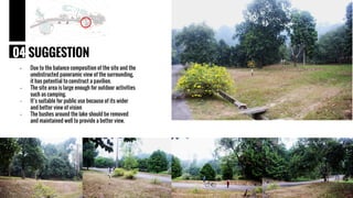 - Due to the balance composition of the site and the
unobstructed panoramic view of the surrounding,
it has potential to construct a pavilion.
- The site area is large enough for outdoor activities
such as camping.
- It’s suitable for public use because of its wider
and better view of vision
- The bushes around the lake should be removed
and maintained well to provide a better view.
04 SUGGESTION
 