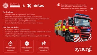 &
The Challenge
• SFRS is the world’s 4th largest fire and rescue service
• 8000 staff to serve Scotland including remote, rural communities
• Manual processing of employee and payroll data was slow, cumbersome and
prone to inaccuracies – generating 3000 spreadsheets
• Needed a digitised solution to streamline and improve the process
How they use Nintex
• To digitise and automate payroll processes
• Via an easy to adopt and maintain mobile app solution combined with advanced
workflows to support the entire timesheet process
• Integrates with profile and role data in HR to accurately calculate monthly pay
Saved 10,000 hours
p.a. in manual data
manipulation
Limited payroll errors
and improved
accuracy
Improved employee
experience, providing
visibility on pay
Our firefighters are overwhelmingly positive
about the solution … it’s very intuitive … and
allows them to be paid correctly and on time.
Stuart Chalmers, SFRS
 
