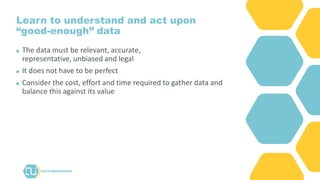 Learn to understand and act upon
“good-enough” data
The data must be relevant, accurate,
representative, unbiased and legal
It does not have to be perfect
Consider the cost, effort and time required to gather data and
balance this against its value
 