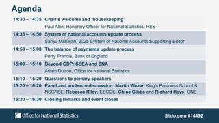 Agenda
Slido.com #14492
14:30 – 14:35 Chair’s welcome and ‘housekeeping’
Paul Allin, Honorary Officer for National Statistics, RSS
14:35 – 14:50 System of national accounts update process
Sanjiv Mahajan, 2025 System of National Accounts Supporting Editor
14:50 – 15:00 The balance of payments update process
Perry Francis, Bank of England
15:00 – 15:10 Beyond GDP: SEEA and SNA
Adam Dutton, Office for National Statistics
15:10 – 15:20 Questions to plenary speakers
15:20 – 16:20 Panel and audience discussion: Martin Weale, King's Business School &
NSCASE; Rebecca Riley, ESCOE; Chloe Gibbs and Richard Heys, ONS
16:20 – 16:30 Closing remarks and event closes
 