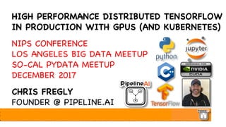 HIGH PERFORMANCE DISTRIBUTED TENSORFLOW
IN PRODUCTION WITH GPUS (AND KUBERNETES)
NIPS CONFERENCE
LOS ANGELES BIG DATA MEETUP
SO-CAL PYDATA MEETUP
DECEMBER 2017
CHRIS FREGLY
FOUNDER @ PIPELINE.AI
 