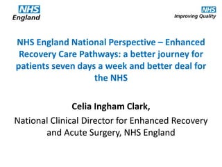 NHS England National Perspective – Enhanced
Recovery Care Pathways: a better journey for
patients seven days a week and better deal for
the NHS

Celia Ingham Clark,
National Clinical Director for Enhanced Recovery
and Acute Surgery, NHS England

 