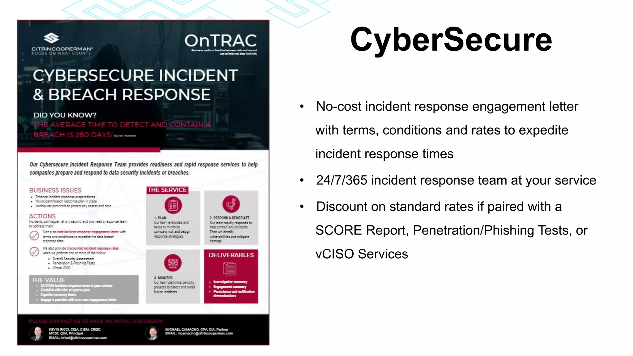 CyberSecure
• No-cost incident response engagement letter
with terms, conditions and rates to expedite
incident response times
• 24/7/365 incident response team at your service
• Discount on standard rates if paired with a
SCORE Report, Penetration/Phishing Tests, or
vCISO Services
 