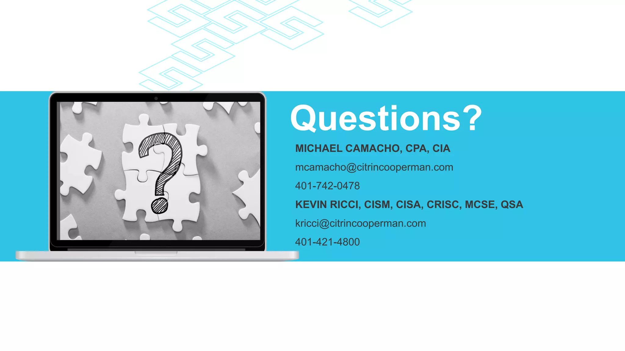 Questions?
MICHAEL CAMACHO, CPA, CIA
mcamacho@citrincooperman.com
401-742-0478
KEVIN RICCI, CISM, CISA, CRISC, MCSE, QSA
kricci@citrincooperman.com
401-421-4800
 