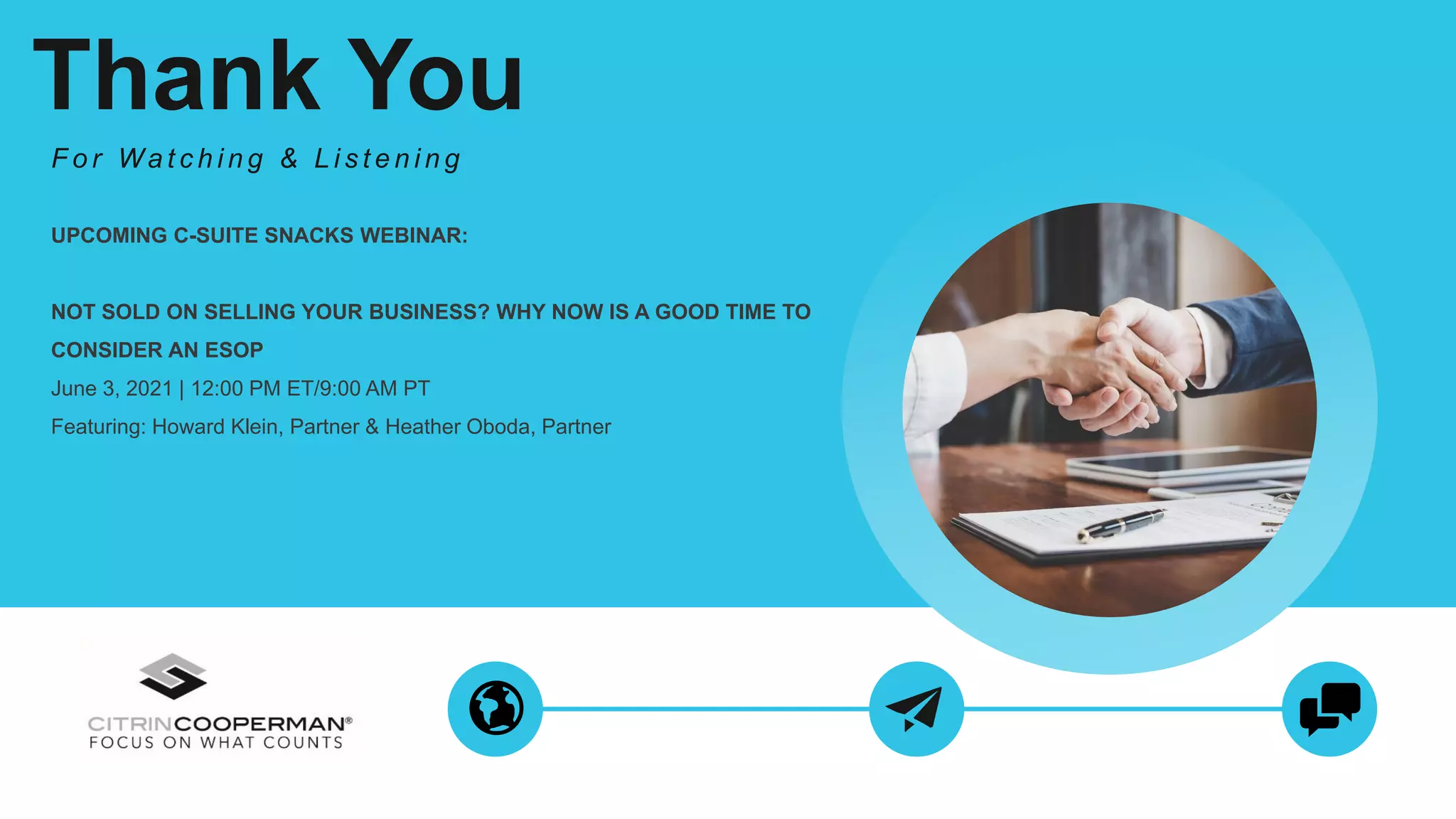 Thank You
F o r Wa t c h i n g & L i s t e n i n g
UPCOMING C-SUITE SNACKS WEBINAR:
NOT SOLD ON SELLING YOUR BUSINESS? WHY NOW IS A GOOD TIME TO
CONSIDER AN ESOP
June 3, 2021 | 12:00 PM ET/9:00 AM PT
Featuring: Howard Klein, Partner & Heather Oboda, Partner
 