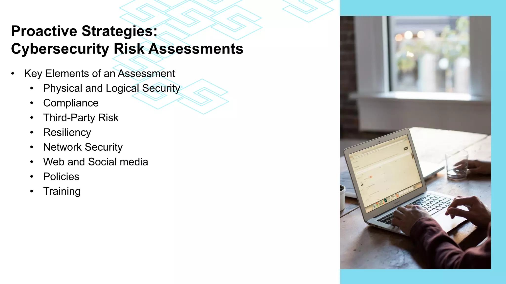 Proactive Strategies:
Cybersecurity Risk Assessments
• Key Elements of an Assessment
• Physical and Logical Security
• Compliance
• Third-Party Risk
• Resiliency
• Network Security
• Web and Social media
• Policies
• Training
 