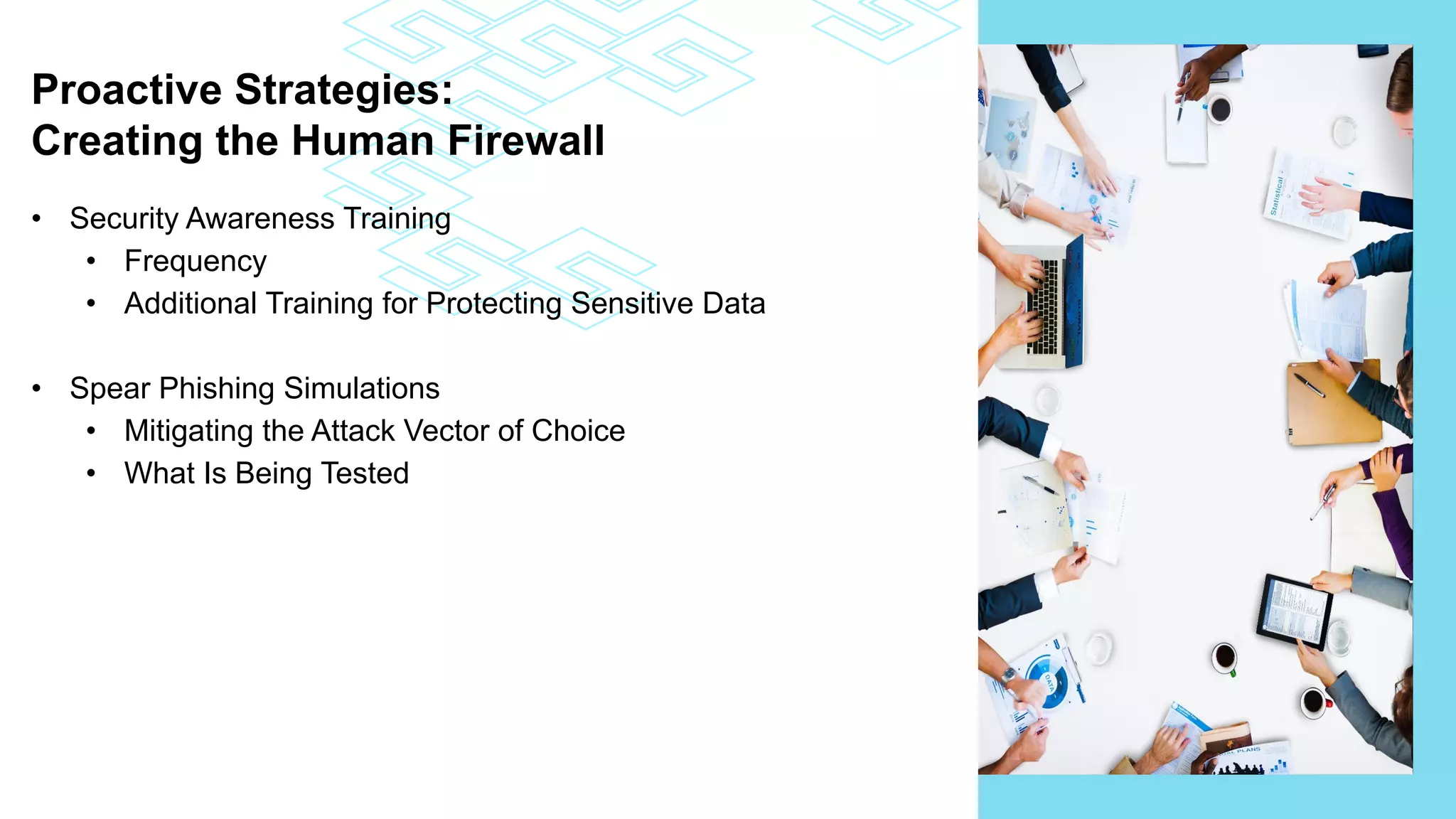 Proactive Strategies:
Creating the Human Firewall
• Security Awareness Training
• Frequency
• Additional Training for Protecting Sensitive Data
• Spear Phishing Simulations
• Mitigating the Attack Vector of Choice
• What Is Being Tested
 