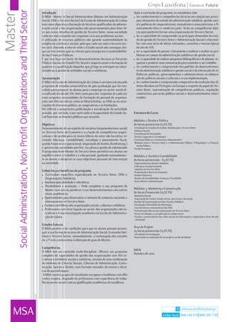 Social Administration, Non Profit Organizations and Third Sector
Master                                                                              Introdução                                                               Após a conclusão do programa, os estudantes irão:
                                                                                    O MSA - Master in Social Administration (Master em Administração         ! ter conhecimentos e competências técnicas em relação aos princi-
                                                                                    Social, ONG e Terceiro Sector) da Escola de Administração de Lisboa        pais elementos do estudo da administração solidária, gestão soci-
                                                                                    tem como objectivo a formação de técnicos qualificados da adminis-         al e políticas de cooperativismo, mutualismo e associativismo, e fi-
                                                                                    tração social e das organizações não governamentais para fazer fa-         nanciamento ético e comércio justo. Terão as competências bási-
                                                                                    ce aos novos desafios de gestão do Terceiro Setor, numa sociedade          cas para poderem formar uma organização do Terceiro Sector.
                                                                                    cada vez mais exigente nas respostas civis aos problemas sociais.        ! ter a capacidade de compreender as principais dimensões do estu-
                                                                                    A utilização de recursos públicos não garante sustentabilidade às          do da gestão do Terceiro Setor e Administração Social e relacioná-
                                                                                    exigências coletivas e sociais, pelo que cada vez mais o terceiro sec-     los com uma série de ideias relevantes, conceitos e teorias típicas
                                                                                    tor será chamado a intervir onde o Estado social não consegue che-         do século XXI.
                                                                                    gar ou tem mesmo que se retirara para assegurara a sustentabilida-       ! ter a capacidade de pensar criticamente e analisar e avaliar os pro-
                                                                                    de das Finanças Públicas.                                                  blemas no campo da administração solidária e de gestão social.
                                                                                    É por isso hoje um factor de desenvolvimento decisivo as Parcerias       ! ter a capacidade de realizar pesquisas bibliográficas e de planear, or-
                                                                                    Público-Sociais do Estado Pós-Social e importa assim a formação de         ganizar e produzir uma comunicação para sustentar o seu trabalho.
                                                                                    quadros e a qualificação daqueles que já hoje se entregam ao volun-      ! ter conhecimento e compreensão dos padrões de desenvolvimen-
                                                                                    tariado ou à gestão de entidades sociais e solidárias.                     to da administração solidária e gestão social e da interacção de in-
                                                                                                                                                               fluências políticas, governamentais e administrativas na elabora-
                                                                                    Apresentação                                                               ção de políticas sociais e culturais e a sua implementação.
                                                                                    O MSA da Escola de Administração de Lisboa é um bem estruturado          ! ter conhecimento e compreensão comparativa da evolução das úl-
                                                                                    programa de estudos universitários de pós-graduação que foi con-           timas décadas em Portugal e na Europa a respeito do papel do Ter-
                                                                                    cebido para preparar os alunos para o emprego no sector social di-         ceiro Setor, reprivatização de competências publicas, regulação,
                                                                                    versificado do século XXI, bem como para dar respostas às cada vez         contencioso, parcerias público-sociais e desenvolvimentos relaci-
                                                                                    mais exigentes necessidades de formação do pessoal de organiza-            onados.
                                                                                    ções sem fins lucrativos como as Misericórdias, as ONG ou as asso-
                                                                                    ciações de interesse público, as cooperativas e as fundações.
                                                                                    Ele reflecte a progressiva publicitação e socialização da actividade
                                                                                    privada, por um lado, e por outro lado a incapacidade do Estado So-      Estrutura do Curso
                                                                                    cial financiar as funções públicas que assumiu.
                                                                                                                                                             Módulos 1: Direito e Política
                                                                                    Objetivos                                                                80 horas presenciais (15 ECTS)
                                                                                    Desenvolvimento de um espírito de iniciativa (empreendorismo social)     Introdução às Funções do Estado, Globalização e Terceiro Setor
                                                                                                                                                             Políticas Sociais
                                                                                    no Terceiro Setor da Economia e a criação de competências organi-        Constituição de Sociedades
                                                                                    zativas e de gestão para os novos líderes do setor não lucrativo, in-    Direito Cooperativo e Fundações
                                                                                    cluindo liderança, contabilidade, estratégia e planeamento fiscal,       Contratos Públicos e Contencioso Administrativo
                                                                                    gestão financeira e operacional, angariação de fundos (fundraising )     Relações entre o Terceiro Setor e a Administração Pública. A Regulação e o Financia-
                                                                                                                                                               mento Público
                                                                                    e governo das sociedades sem fins lucrativas e gestão do voluntariado    Fundos Europeus
                                                                                    O programa deste Master do Terceiro Setor permitirá aos alunos um
                                                                                    equilíbrio entre o trabalho e a vida pessoal, ajudando nomeadamen-       Módulos 2: Gestão e Contabilidade
                                                                                    te os alunos a atingirem os seus objectivos pessoais de intervenção      80 horas presenciais - (15 ECTS)
                                                                                    na sociedade.                                                            Empreendorismo Social e Solidário
                                                                                                                                                             Liderança e Comportamento
                                                                                                                                                             Logística no Terceiro Setor
                                                                                    Linhas força e benefícios do programa                                    Organização e Recursos Humanos
                                                                                    ! Curriculum específico especializado no Terceiro Setor, ONG e           Gestão Financeira
                                                                                       Organizações Solidárias                                               Noções de Contabilidade, Finanças e Fiscalidade
                                                                                    ! Imediata aplicabilidade e relevância
                                                                                                                                                             Governância e Administração
                                                                                    ! Flexibilidade e aceitação — Pode completar o seu programa de
                                                                                       Master num ano ou ponderar o seu desenvolvimentos com outros          Módulos 3: Marketing e Comunicação
                                                                                       níveis académicos                                                     80 horas Presenciais (15 ECTS)
                                                                                                                                                             Marketing Social
                                                                                    ! Oportunidades para desenvolver o network de contactos nacionais e      Angariação de Fundos: fundos éticos, patrocínio e mecenato
                                                                                       internacionais no Terceiro Setor                                      Gestão da Comunicação no Setor Social e Solidário
                                                                                    ! Contato com líderes das organizações sociais, culturais e solidárias   Introdução à Sociedade da Informação
                                                                                                                                                             Características comunicativas das ONG
                                                                                    ! Professores com forte ligação ao sector das organizações não lu-
                                                                                                                                                             Comunicação interna nas organizações do Terceiro Setor
                                                                                       crativas e à sua investigação académica na Escola de Administra-      Novas tecnologias e sua aplicação ao campo social
                                                                                       ção de Lisboa                                                         Função e características das redes sociais de informação e cooperação a favor da soli-
                                                                                                                                                              dariedade
                                                                                    Estudos Futuros
                                                                                    O MSA permite criar condições para que os alunos possam prosse-          Área de Projeto
                                                                                    guir a sua formação na área de Administração Social, Economia Soli-      25 horas presenciais (15 ECTS)
                                                                                                                                                             Introdução à Investigação
                                                                                    dária e Terceiro Sector, nomeadamente, a continuação dos estudos         Dissertação ou realização de um projecto no fim do Master
                                                                                    de 2.º ciclo conducentes à obtenção do grau de Mestre.

                                                                                    Competências
                                                                                                                                                             Início
                                                                                    O MSA tem um conteúdo multi-disciplinar. Oferece um programa
                                                                                                                                                             Outubro de 2010
                                                                                    completo de capacidades de gestão das organizações sem fins lu-
                                                                                    crativos e entidades sociais e solidárias, através de uma combinação
                                                                                    de módulos de Ciências Sociais, Ciências de Administração, Comu-
                                                                                    nicação, Gestão e Direito, num formato inovador de ensino e técni-
                                                                                    cas de aprendizagem.
                                                                                     A MSA reunirá grupos de estudantes europeus e lusófonos com dife-
                                                                                    rentes origens, dispondo de professores com experiência de traba-
                                                                                    lho no sector social e com as qualificações académicas de excelência.
                                                                            07/10




   MSA                                                                                                                                                                                                         informacoes@ulusofona.pt
                                                                                                                                                                                          Linha Azul 808 100 039 808 200 739
 