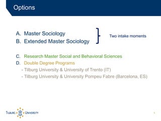 5
A. Master Sociology
B. Extended Master Sociology
C. Research Master Social and Behavioral Sciences
D. Double Degree Programs
- Tilburg University & University of Trento (IT)
- Tilburg University & University Pompeu Fabre (Barcelona, ES)
Options
Two intake moments
 