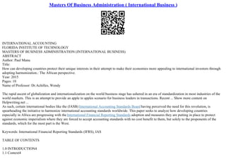 Masters Of Business Administration ( International Business )
INTERNATIONAL ACCOUNTING
FLORIDA INSTITUTE OF TECHNOLOGY
MASTERS OF BUSINESS ADMINISTRATION (INTERNATIONAL BUSINESS)
ABSTRACT
Author: Paul Manu
Title:
How can developing countries protect their unique interests in their attempt to make their economies more appealing to international investors through
adopting harmonization.: The African perspective.
Year: 2015
Pages: 10
Name of Professor: Dr.Achilles, Wendy
The rapid ascent of globalization and internationalization on the world business stage has ushered in an era of standardization in most industries of the
world markets. This is an attempt to provide an apple to apples scenario for business leaders in transactions. Recent ... Show more content on
Helpwriting.net ...
As such, certain international bodies like the (IASB) International Accounting Standards Board having perceived the need for this revolution, is
spearheading the initiative to harmonize international accounting standards worldwide. This paper seeks to analyze how developing countries
especially in Africa are progressing with the International Financial Reporting Standards adoption and measures they are putting in place to protect
against economic imperialism where they are forced to accept accounting standards with no cost benefit to them, but solely to the proponents of the
standards, which for the most part is the West.
Keywords: International Financial Reporting Standards (IFRS), IAS
TABLE OF CONTENTS
1.0 INTRODUCTION4
1.1 Context4
 