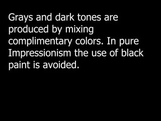 Grays and dark tones are produced by mixing complimentary colors. In pure Impressionism the use of black paint is avoided. 