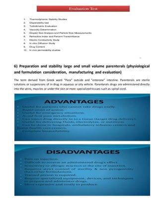 6) Preparation and stability large and small volume parenterals (physiological
and formulation consideration, manufacturing and evaluation)
The term derived from Greek word “Para” outside and “enterone” intestine. Parenterals are sterile
solutions or suspensions of in drug in aqueous or oily vehicle. Parenterals drugs are administered directly
into the veins, muscles or under the skin or more specialized tissues such as spinal cord.
 
