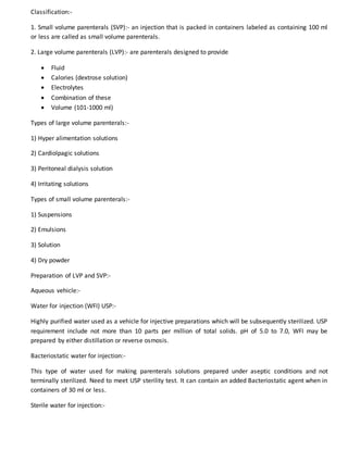 Classification:-
1. Small volume parenterals (SVP):- an injection that is packed in containers labeled as containing 100 ml
or less are called as small volume parenterals.
2. Large volume parenterals (LVP):- are parenterals designed to provide
 Fluid
 Calories (dextrose solution)
 Electrolytes
 Combination of these
 Volume (101-1000 ml)
Types of large volume parenterals:-
1) Hyper alimentation solutions
2) Cardiolpagic solutions
3) Peritoneal dialysis solution
4) Irritating solutions
Types of small volume parenterals:-
1) Suspensions
2) Emulsions
3) Solution
4) Dry powder
Preparation of LVP and SVP:-
Aqueous vehicle:-
Water for injection (WFI) USP:-
Highly purified water used as a vehicle for injective preparations which will be subsequently sterilized. USP
requirement include not more than 10 parts per million of total solids. pH of 5.0 to 7.0, WFI may be
prepared by either distillation or reverse osmosis.
Bacteriostatic water for injection:-
This type of water used for making parenterals solutions prepared under aseptic conditions and not
terminally sterilized. Need to meet USP sterility test. It can contain an added Bacteriostatic agent when in
containers of 30 ml or less.
Sterile water for injection:-
 