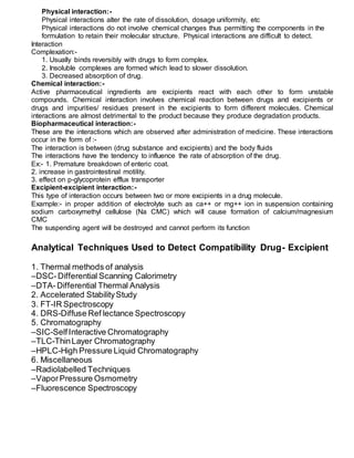 Physical interaction:-
Physical interactions alter the rate of dissolution, dosage uniformity, etc
Physical interactions do not involve chemical changes thus permitting the components in the
formulation to retain their molecular structure. Physical interactions are difficult to detect.
Interaction
Complexation:-
1. Usually binds reversibly with drugs to form complex.
2. Insoluble complexes are formed which lead to slower dissolution.
3. Decreased absorption of drug.
Chemical interaction:-
Active pharmaceutical ingredients are excipients react with each other to form unstable
compounds. Chemical interaction involves chemical reaction between drugs and excipients or
drugs and impurities/ residues present in the excipients to form different molecules. Chemical
interactions are almost detrimental to the product because they produce degradation products.
Biopharmaceutical interaction:-
These are the interactions which are observed after administration of medicine. These interactions
occur in the form of :-
The interaction is between (drug substance and excipients) and the body fluids
The interactions have the tendency to influence the rate of absorption of the drug.
Ex:- 1. Premature breakdown of enteric coat.
2. increase in gastrointestinal motility.
3. effect on p-glycoprotein efflux transporter
Excipient-excipient interaction:-
This type of interaction occurs between two or more excipients in a drug molecule.
Example:- in proper addition of electrolyte such as ca++ or mg++ ion in suspension containing
sodium carboxymethyl cellulose (Na CMC) which will cause formation of calcium/magnesium
CMC
The suspending agent will be destroyed and cannot perform its function
Analytical Techniques Used to Detect Compatibility Drug- Excipient
1. Thermal methods of analysis
–DSC-Differential Scanning Calorimetry
–DTA-Differential Thermal Analysis
2. Accelerated StabilityStudy
3. FT-IR Spectroscopy
4. DRS-Diffuse Ref lectance Spectroscopy
5. Chromatography
–SIC-SelfInteractive Chromatography
–TLC-ThinLayer Chromatography
–HPLC-High Pressure Liquid Chromatography
6. Miscellaneous
–Radiolabelled Techniques
–VaporPressure Osmometry
–Fluorescence Spectroscopy
 