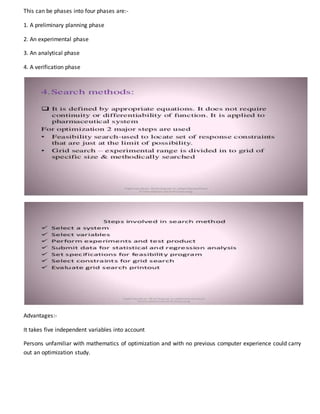 This can be phases into four phases are:-
1. A preliminary planning phase
2. An experimental phase
3. An analytical phase
4. A verification phase
Advantages:-
It takes five independent variables into account
Persons unfamiliar with mathematics of optimization and with no previous computer experience could carry
out an optimization study.
 