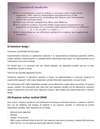 9) Statistical design:-
Techniques used divided into two types:-
Experimentation continues as optimization proceeds it is represented by evolutionary operations (EVOP),
simplex methods. Experimentation is completed before optimization takes place. It is represented by classic
mathematical and search methods.
For second type it is necessary that the relation between any dependent variable and one or more
independent variable is known.
There are two possible approaches for this.
Theoretical approach- if theoretical equation is known, no experimentation is necessary. Empirical or
experimental approach- with single independent variable formulator experiments at several levels.
The relationship with single independent variable can be obtained by simple regression analysis or by least
squares method. The relationship with more than one important variable can be obtained by statistical
design of experiment and multi linear regression analysis. Most widely used experimental plan is factorial
design.
10) Response surface method (RSM)
Uses various statistical, graphical, and mathematical techniques to develop improve, or optimize a process
also use for modeling and analysis of problems if our response variables in influenced by several
independent variables. Main objectives are as follows.
- Optimize (main objective)
- Develop
- Improve (if necessary)
RSM is used in different fields of real life. Like industries, agriculture, electronics, medical field and many
other like this. It is use where we want to get optimum response.
 