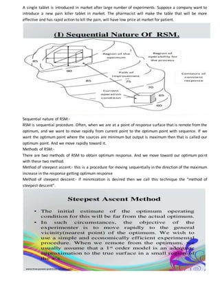A single tablet is introduced in market after large number of experiments. Suppose a company want to
introduce a new pain killer tablet in market. The pharmacist will make the table that will be more
effective and has rapid action to kill the pain, will have low price at market for patient.
Sequential nature of RSM:-
RSM is sequential procedure. Often, when we are at a point of response surface that is remote from the
optimum, and we want to move rapidly from current point to the optimum point with sequence. If we
want the optimum point where the sources are minimum but output is maximum then that is called our
optimum point. And we move rapidly toward it.
Methods of RSM:-
There are two methods of RSM to obtain optimum response. And we move toward our optimum point
with these two method.
Method of steepest ascent:- this is a procedure for moving sequentially in the direction of the maximum
increase in the response getting optimum response
Method of steepest descent:- if minimization is desired then we call this technique the “method of
steepest descent”.
 