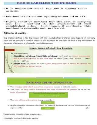 2) Kinetics of stability:-
Drug kinetics is defined as how drug changes with time i.e., study of rate of change. Many drugs are not chemically
stable and the principle of chemical kinetics is used to predict the time span for which a drug will maintain its
therapeutic effectiveness or efficacy at a specified temperature.
Two commonly encountered rate processes are:-
1. Zero order reaction, 2. First order reaction
 