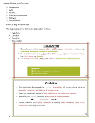Factors affecting rate of reaction:-
 Temperature
 Light
 Solvent
 Phase and surface area
 Catalysis
 Concentration `
Kinetic of drug decomposition:-
The drug decomposition follows the degradation pathway:-
 Hydrolysis
 Oxidation
 Photolysis
 Racemization


 