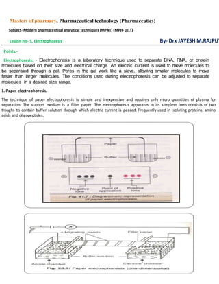 Masters of pharmacy, Pharmaceutical technology (Pharmaceutics)
Subject- Modern pharmaceutical analytical techniques (MPAT) (MPH-101T)
Lesion no- 5, Electrophoresis By- Drx JAYESH M.RAJPUT
Points:-
Electrophoresis: - Electrophoresis is a laboratory technique used to separate DNA, RNA, or protein
molecules based on their size and electrical charge. An electric current is used to move molecules to
be separated through a gel. Pores in the gel work like a sieve, allowing smaller molecules to move
faster than larger molecules. The conditions used during electrophoresis can be adjusted to separate
molecules in a desired size range.
1. Paper electrophoresis.
The technique of paper electrophoresis is simple and inexpensive and requires only micro quantities of plasma for
separation. The support medium is a filter paper. The electrophoresis apparatus in its simplest form consists of two
troughs to contain buffer solution through which electric current is passed. Frequently used in isolating proteins, amino
acids and oligopeptides.
 