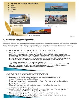 6) Production and planning control:-
Production planning may be said to be a technique of forecasting ahead every step in the long process of production,
taking them at right time and in the right degree and trying to complete operations at the maximum efficiency.
 