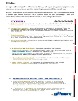 8) Budget:-
A budget is a financial plan for a defined period of time, usually a year. It may also include planned sales
volumes and revenues, resource quantities, costs and expenses, assets, liabilities and cash flows.
Purpose:- budgeting tools provide a forecast of revenues and expenditures that is construct a model of how
a business might perform financially if certain strategies, events and plans are carried out. These tools
enable the actual financial operation of the business to be measured against the forecast.
 