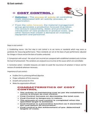 9) Cost control:-
Steps in cost control:-
1. Establishing norms:- the first step in cost control is to set norms or standards which may serve as
yardsticks for measuring performance. These standards are set on the basis of past performance adjusted
for changes in future and on the basis of studies conducted.
2. Comparison with actual:- the actual cost incurred are compared with established standard costs to know
the level of achievement. The variations are analyzed so as to arrive at the causes which are controllable.
3. Corrective action:- remedial measures are taken to avoid the recurrence of variation in future and for
revision of standards wherever necessary.
Importance of cost control:-
 Enables firm to achieving defined objective
 Proper utilization of firms resources
 Growth and survival of a firm
 Make the organization efficient
 