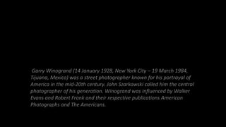 Garry Winogrand (14 January 1928, New York City – 19 March 1984,
Tijuana, Mexico) was a street photographer known for his ...