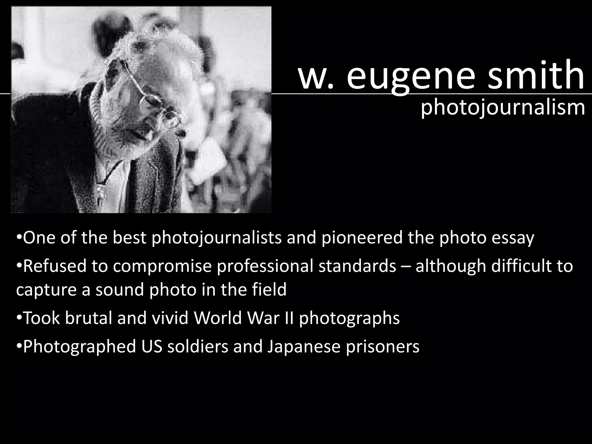 w. eugene smith
photojournalism

•One of the best photojournalists and pioneered the photo essay
•Refused to compromise professional standards – although difficult to
capture a sound photo in the field
•Took brutal and vivid World War II photographs
•Photographed US soldiers and Japanese prisoners

 