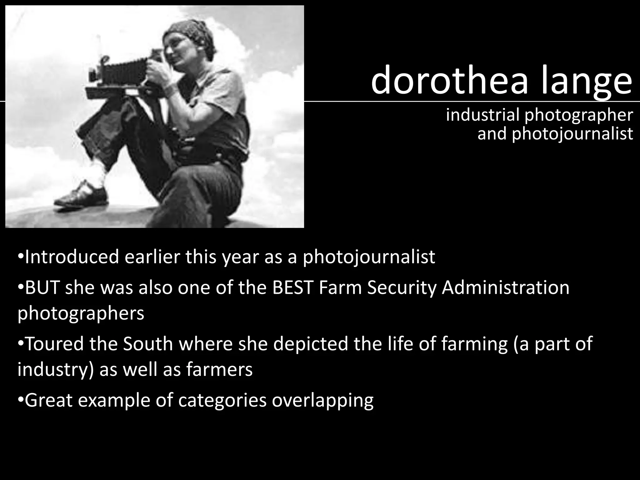 dorothea lange
industrial photographer
and photojournalist

•Introduced earlier this year as a photojournalist
•BUT she was also one of the BEST Farm Security Administration
photographers
•Toured the South where she depicted the life of farming (a part of
industry) as well as farmers
•Great example of categories overlapping

 