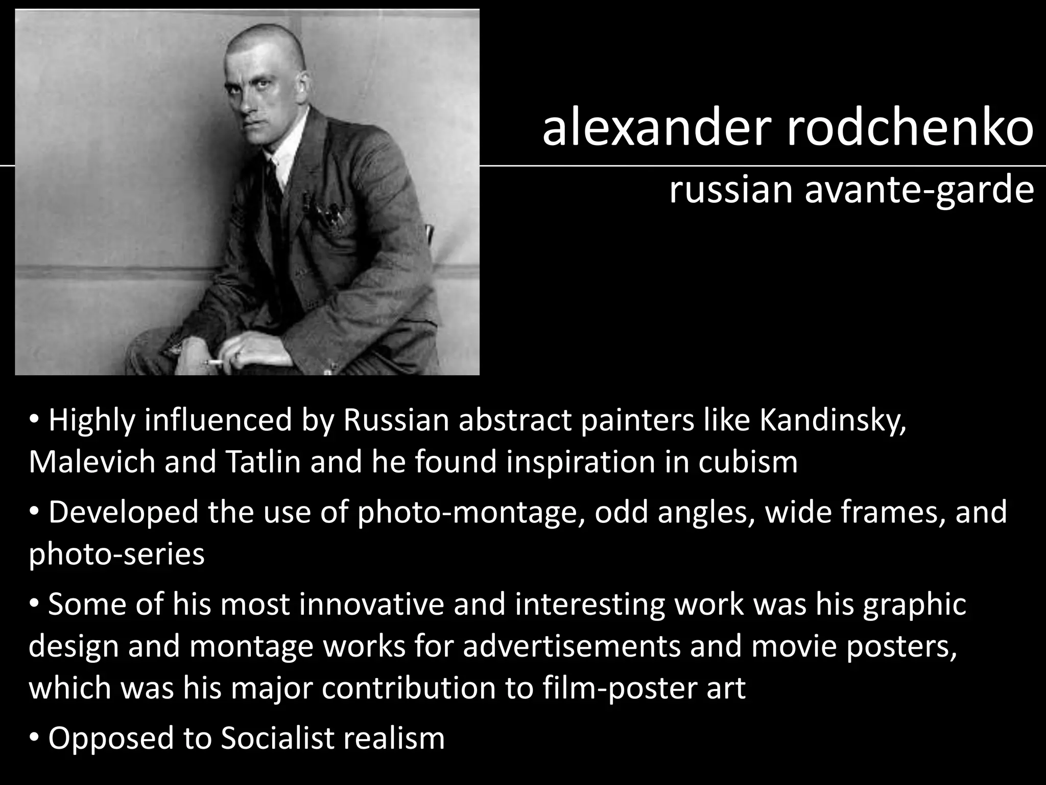 alexander rodchenko
russian avante-garde

• Highly influenced by Russian abstract painters like Kandinsky,
Malevich and Tatlin and he found inspiration in cubism
• Developed the use of photo-montage, odd angles, wide frames, and
photo-series
• Some of his most innovative and interesting work was his graphic
design and montage works for advertisements and movie posters,
which was his major contribution to film-poster art
• Opposed to Socialist realism

 