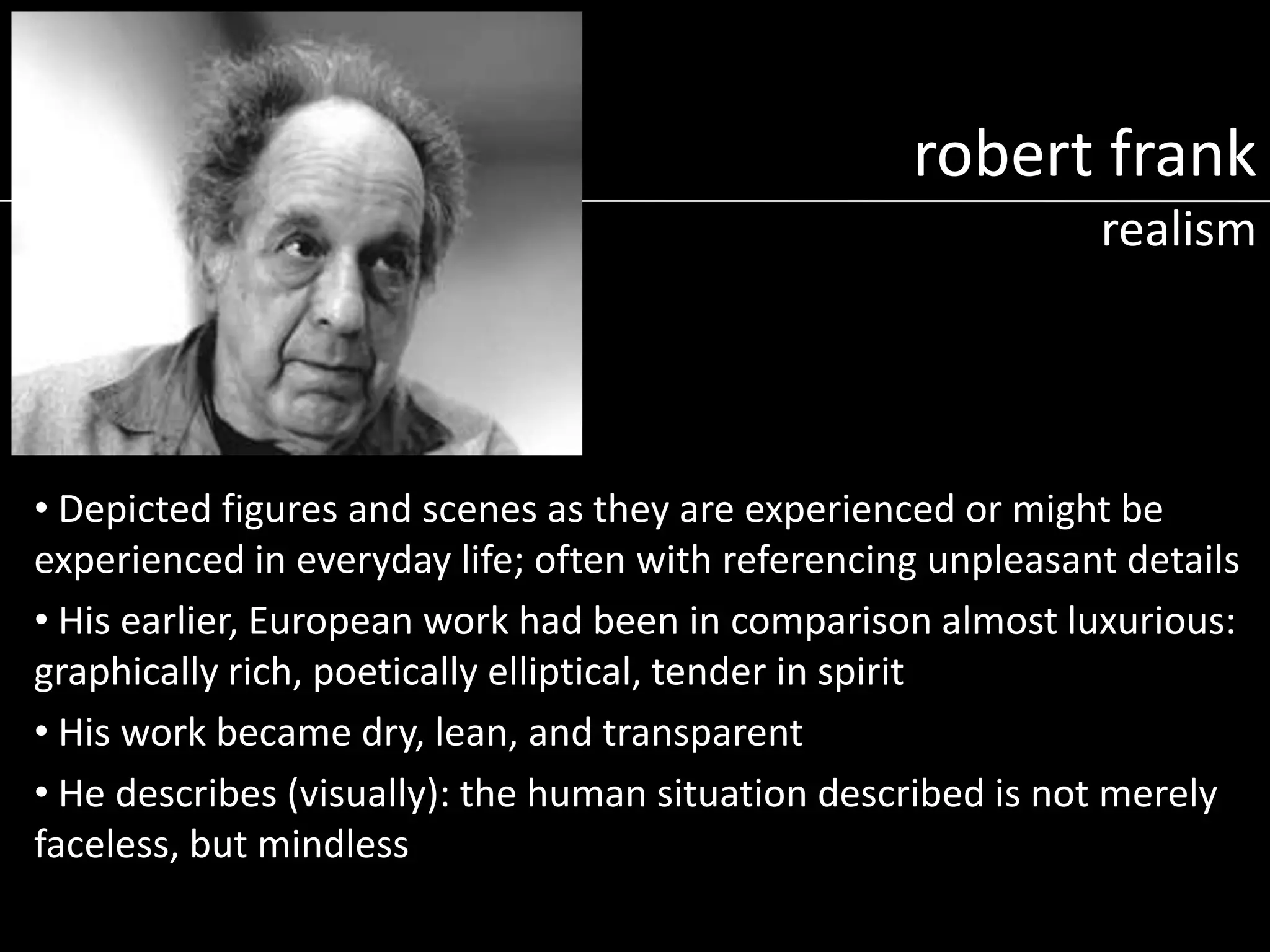 robert frank
realism

• Depicted figures and scenes as they are experienced or might be
experienced in everyday life; often with referencing unpleasant details
• His earlier, European work had been in comparison almost luxurious:
graphically rich, poetically elliptical, tender in spirit
• His work became dry, lean, and transparent
• He describes (visually): the human situation described is not merely
faceless, but mindless

 