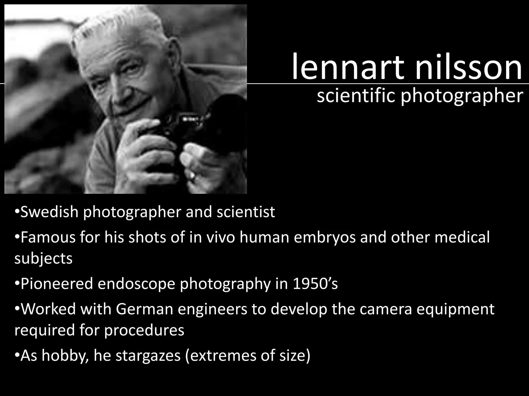 lennart nilsson

scientific photographer

•Swedish photographer and scientist
•Famous for his shots of in vivo human embryos and other medical
subjects
•Pioneered endoscope photography in 1950’s
•Worked with German engineers to develop the camera equipment
required for procedures
•As hobby, he stargazes (extremes of size)

 