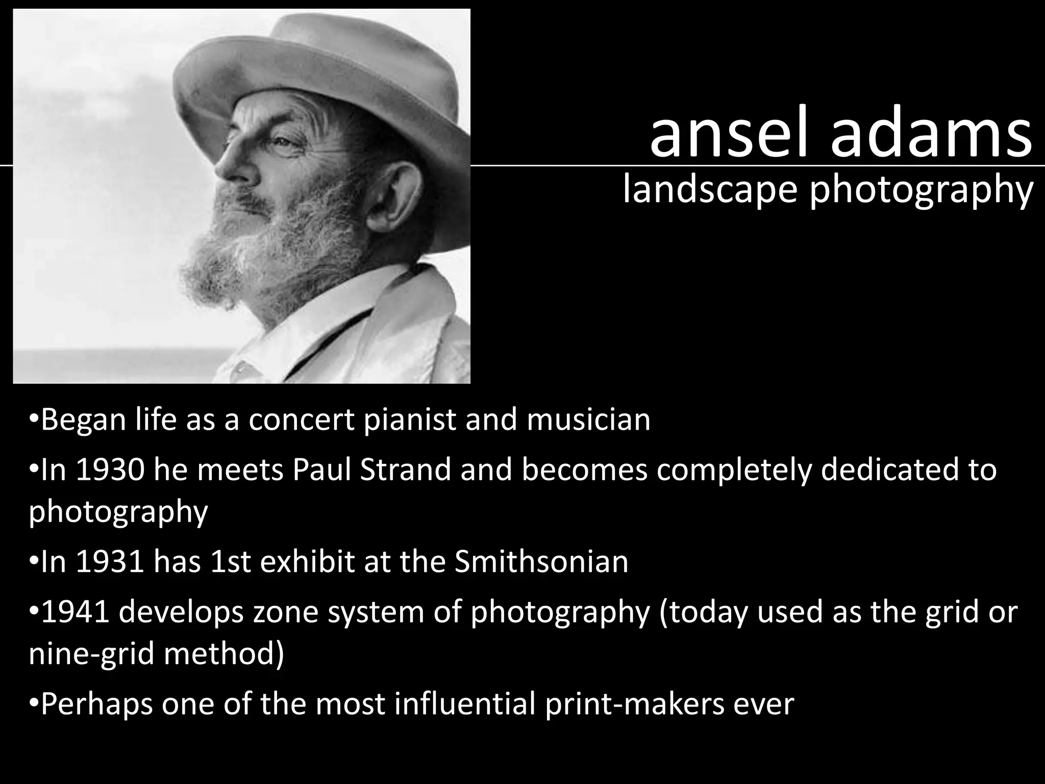 ansel adams

landscape photography

•Began life as a concert pianist and musician
•In 1930 he meets Paul Strand and becomes completely dedicated to
photography
•In 1931 has 1st exhibit at the Smithsonian
•1941 develops zone system of photography (today used as the grid or
nine-grid method)
•Perhaps one of the most influential print-makers ever

 
