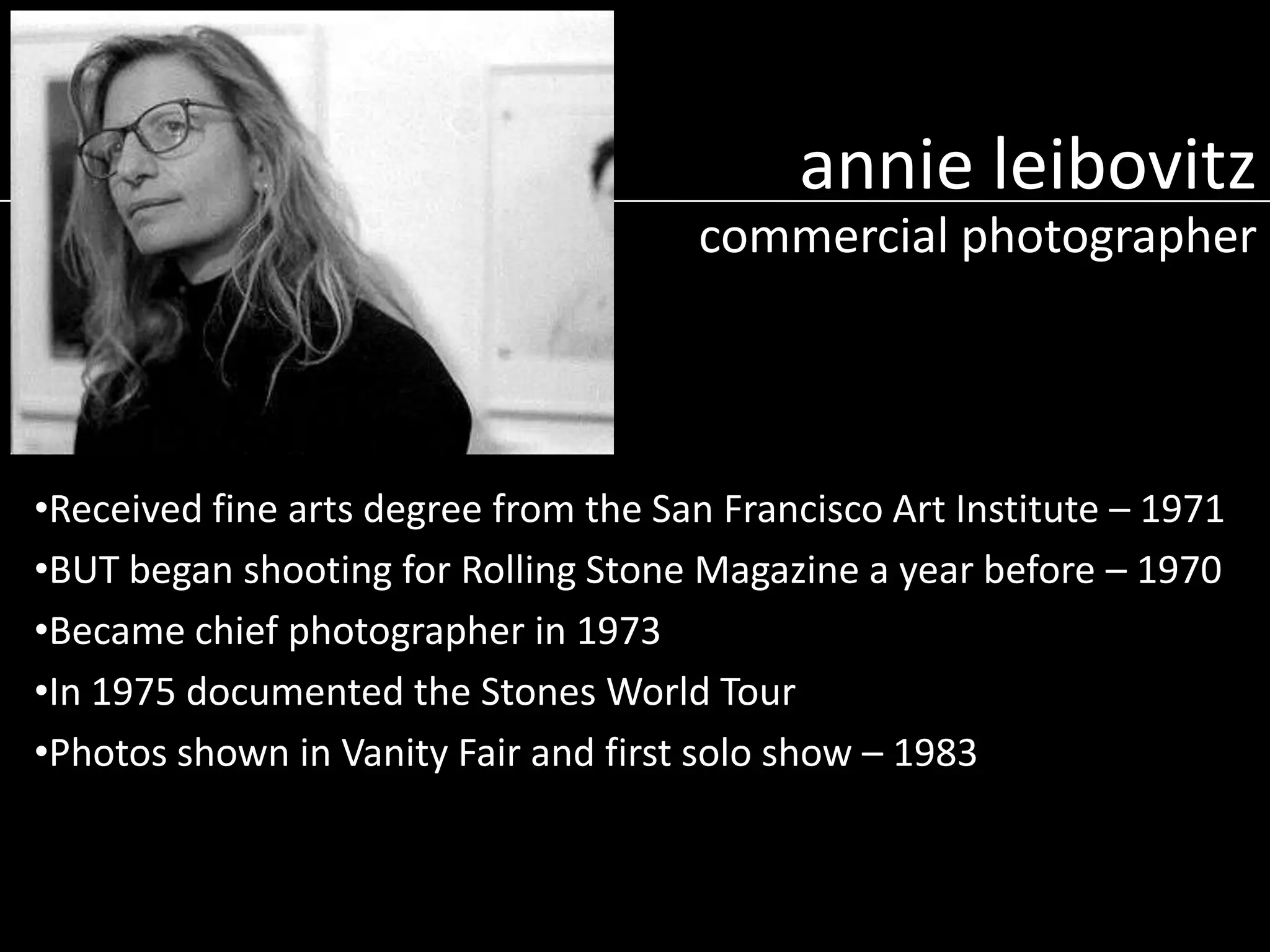 annie leibovitz
commercial photographer

•Received fine arts degree from the San Francisco Art Institute – 1971
•BUT began shooting for Rolling Stone Magazine a year before – 1970
•Became chief photographer in 1973
•In 1975 documented the Stones World Tour
•Photos shown in Vanity Fair and first solo show – 1983

 
