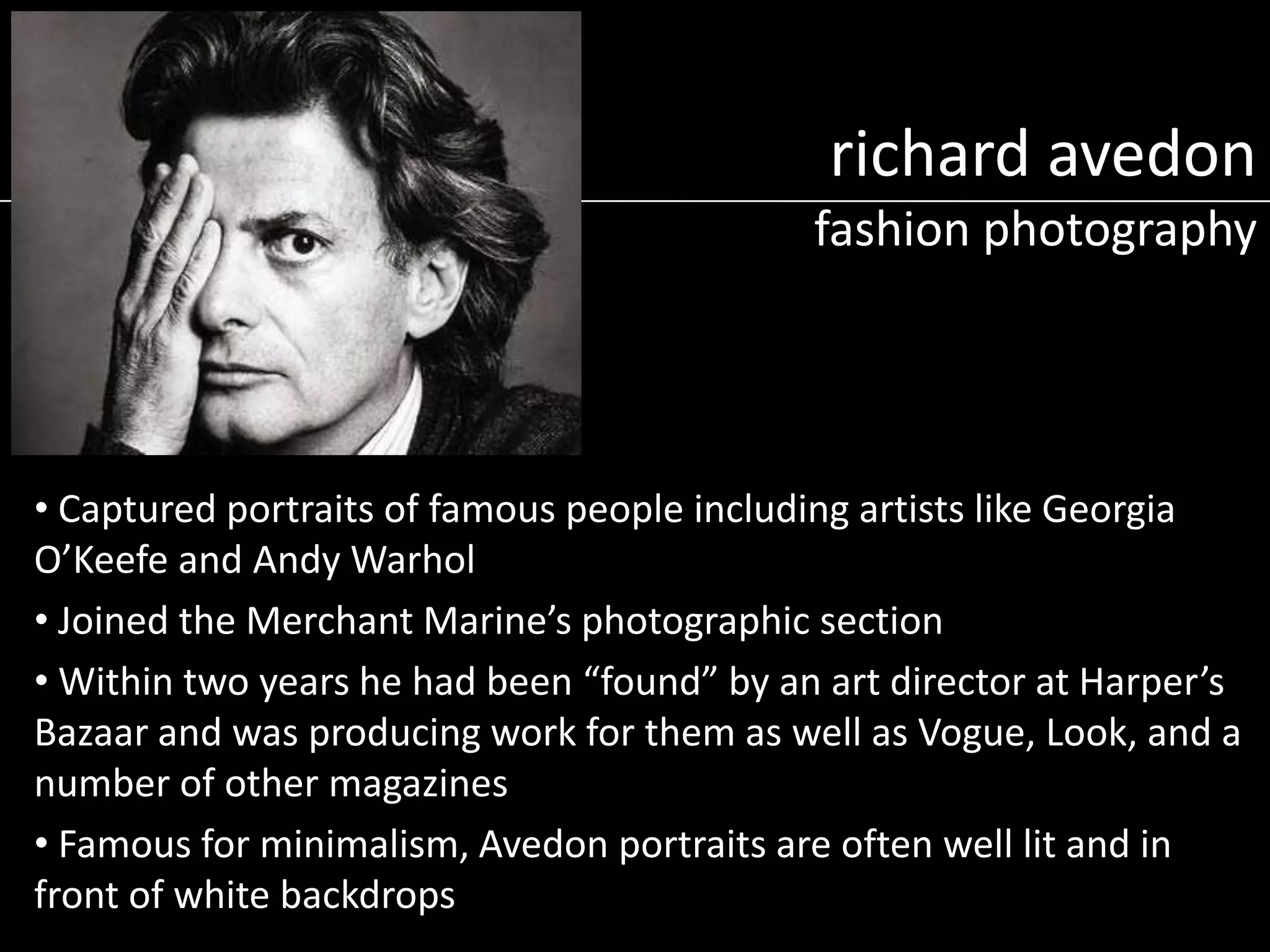 richard avedon
fashion photography

• Captured portraits of famous people including artists like Georgia
O’Keefe and Andy Warhol
• Joined the Merchant Marine’s photographic section
• Within two years he had been “found” by an art director at Harper’s
Bazaar and was producing work for them as well as Vogue, Look, and a
number of other magazines
• Famous for minimalism, Avedon portraits are often well lit and in
front of white backdrops

 