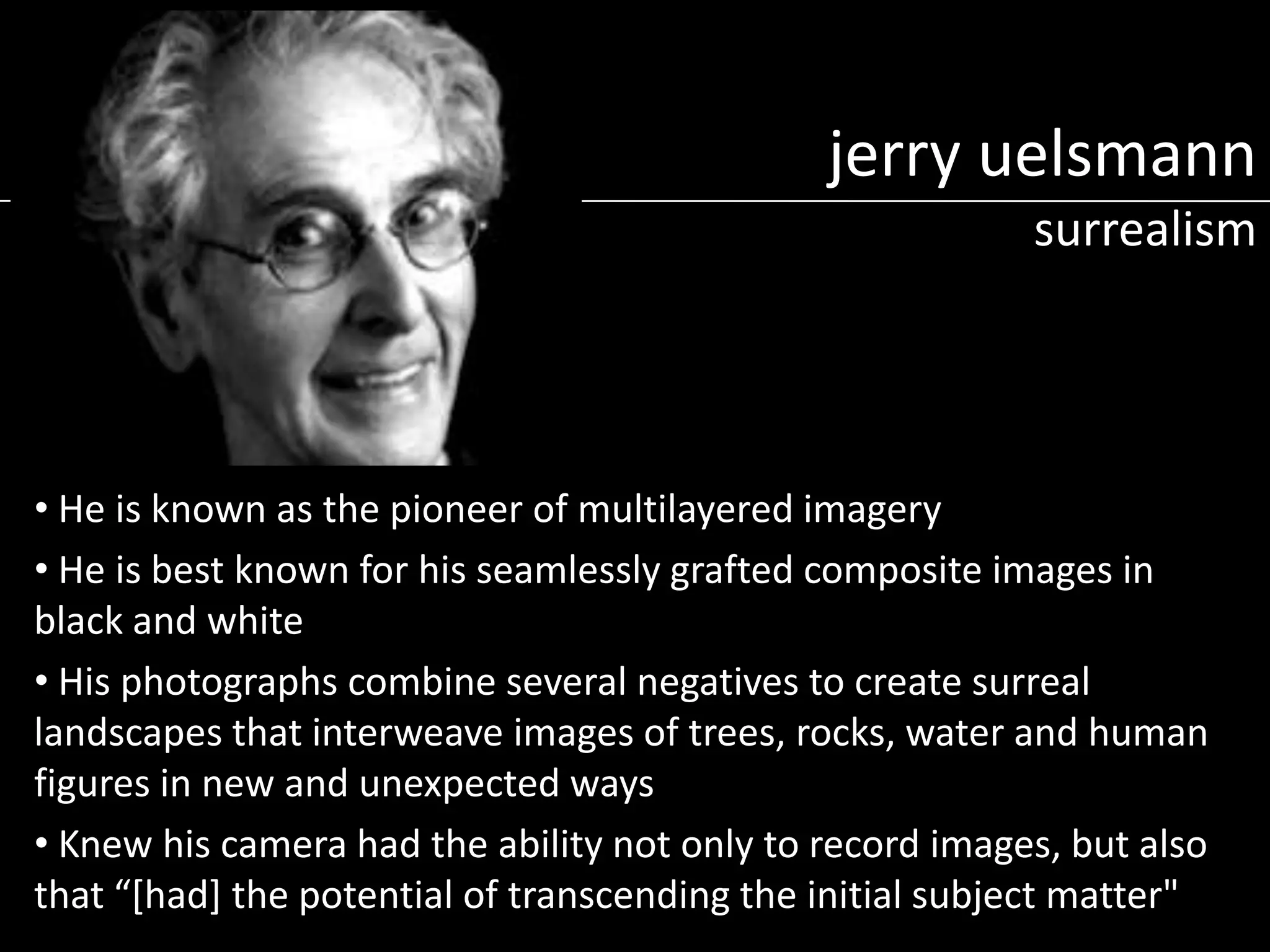 jerry uelsmann
surrealism

• He is known as the pioneer of multilayered imagery
• He is best known for his seamlessly grafted composite images in
black and white
• His photographs combine several negatives to create surreal
landscapes that interweave images of trees, rocks, water and human
figures in new and unexpected ways
• Knew his camera had the ability not only to record images, but also
that “[had] the potential of transcending the initial subject matter"

 