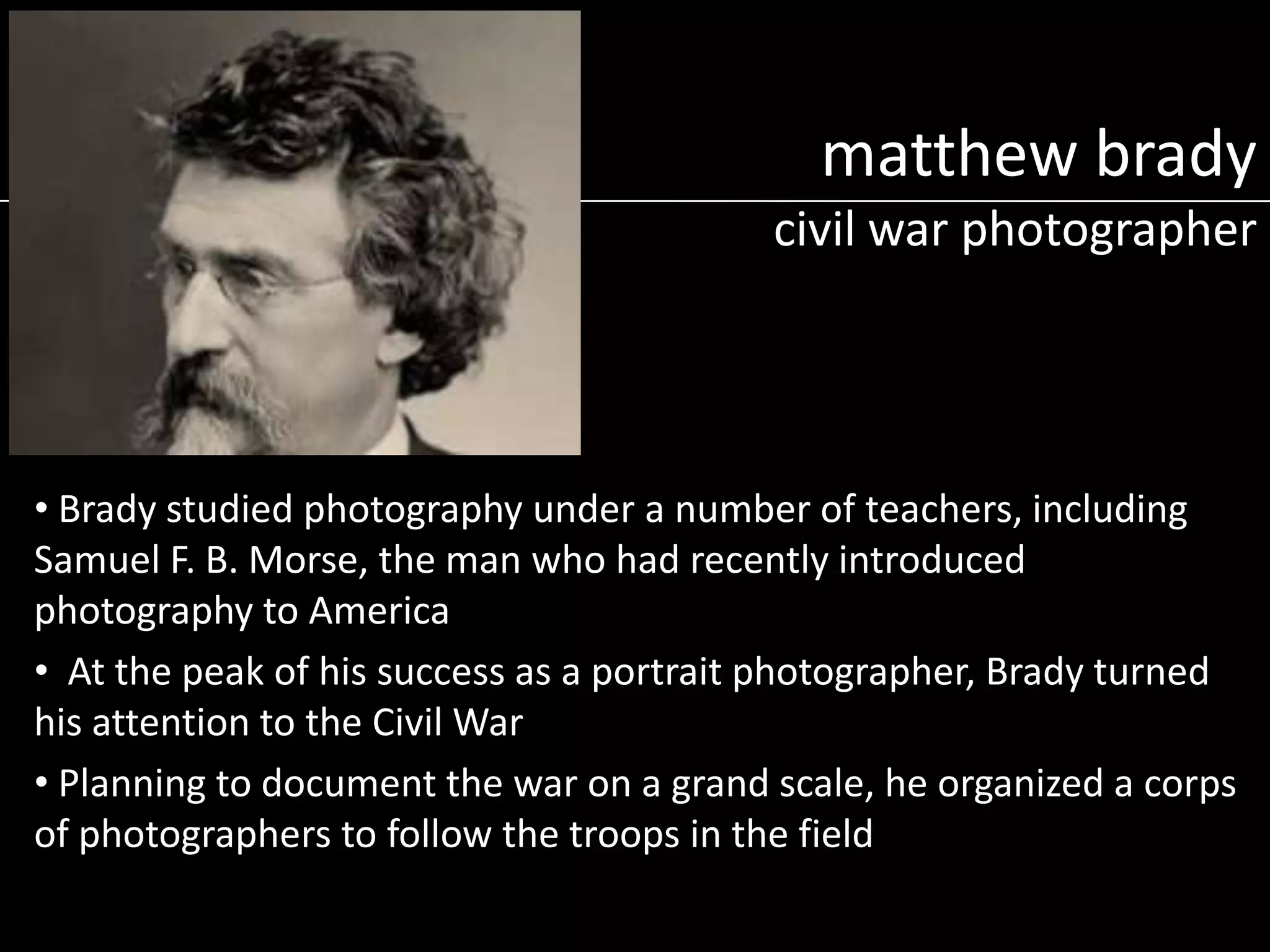 matthew brady
civil war photographer

• Brady studied photography under a number of teachers, including
Samuel F. B. Morse, the man who had recently introduced
photography to America
• At the peak of his success as a portrait photographer, Brady turned
his attention to the Civil War
• Planning to document the war on a grand scale, he organized a corps
of photographers to follow the troops in the field

 