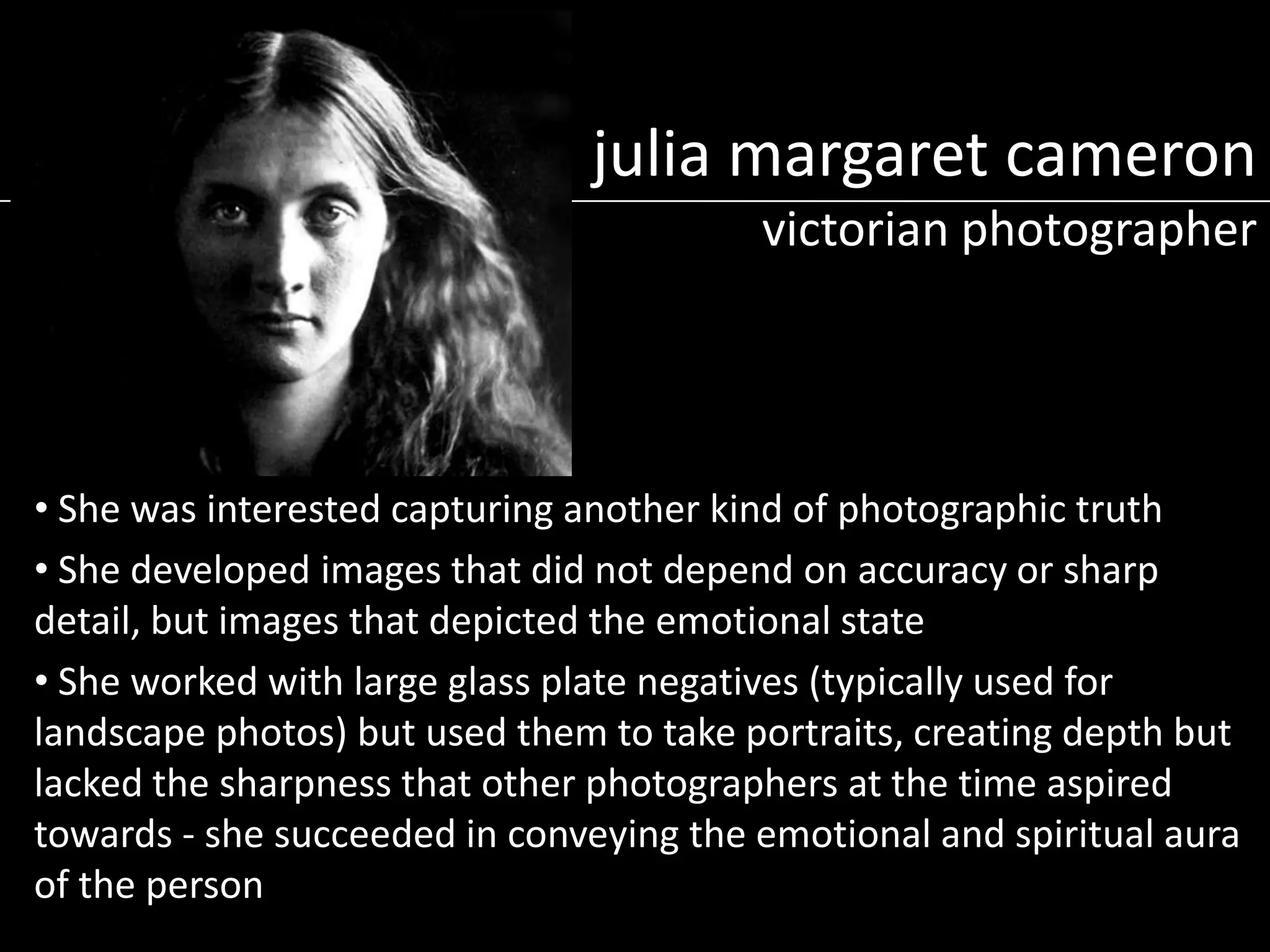 julia margaret cameron
victorian photographer

• She was interested capturing another kind of photographic truth
• She developed images that did not depend on accuracy or sharp
detail, but images that depicted the emotional state
• She worked with large glass plate negatives (typically used for
landscape photos) but used them to take portraits, creating depth but
lacked the sharpness that other photographers at the time aspired
towards - she succeeded in conveying the emotional and spiritual aura
of the person

 